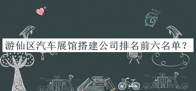 游仙區(qū)汽車展館搭建公司排名前六名單