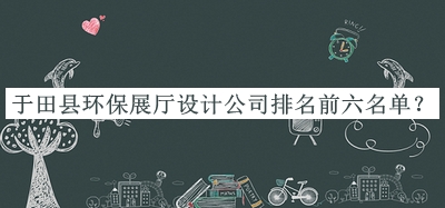 于田縣環(huán)保展廳設(shè)計(jì)公司排名前六名單