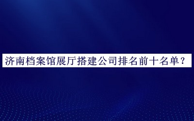 濟(jì)南檔案館展廳搭建公司排名前十名單