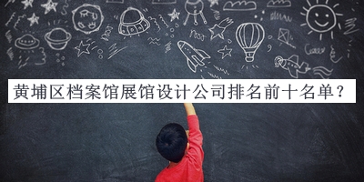 黃埔區(qū)檔案館展館設(shè)計(jì)公司排名前十名單