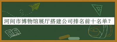 河間市博物館展廳搭建公司排名前十名單揭曉，閱后既刪