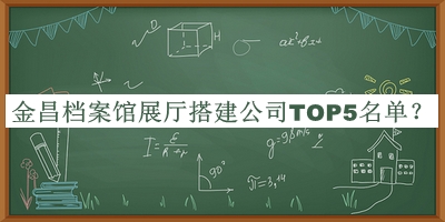 金昌檔案館展廳搭建公司TOP5名單宣布，網(wǎng)友推薦