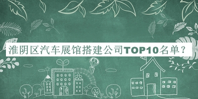 淮陰區(qū)汽車展館搭建公司TOP10名單宣布，值得一看