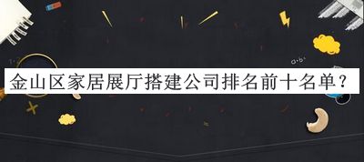 金山區(qū)家居展廳搭建公司排名前十名單公開，良心推薦