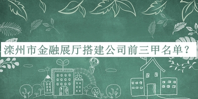灤州市金融展廳搭建公司前三甲名單宣布，良心推薦