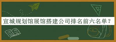 宣城規(guī)劃館展館搭建公司排名前六名單公開，良心推薦