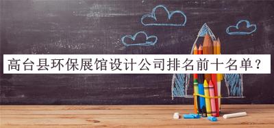 高臺縣環(huán)保展館設(shè)計公司排名前十名單公布，趕快收藏