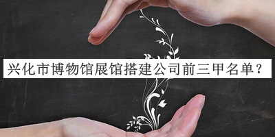 興化市博物館展館搭建公司前三甲名單揭曉，網(wǎng)友推薦