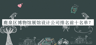 鹿泉區(qū)博物館展館設(shè)計(jì)公司排名前十名單發(fā)布，趕快收藏