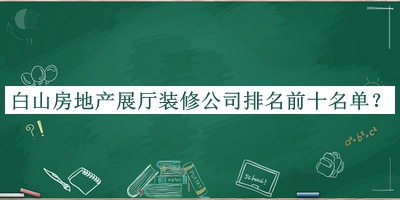 白山房地產(chǎn)展廳裝修公司排名前十名單宣布，閱后既刪