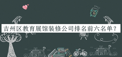 吉州區(qū)教育展館裝修公司排名前六名單宣布，趕快收藏