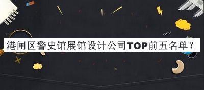 港閘區(qū)警史館展館設(shè)計(jì)公司TOP前五名單發(fā)布，良心推薦