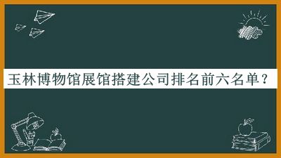 玉林博物館展館搭建公司排名前六名單揭曉，趕快收藏
