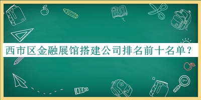 西市區(qū)金融展館搭建公司排名前十名單發(fā)布，趕快收藏