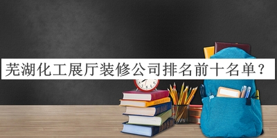 蕪湖化工展廳裝修公司排名前十名單宣布，良心推薦