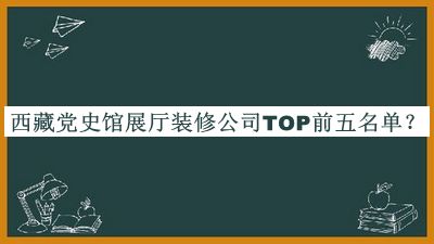 西藏黨史館展廳裝修公司TOP前五名單發(fā)布，值得一看