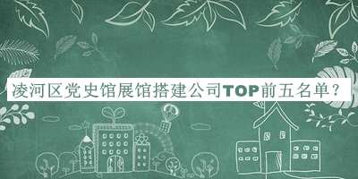 凌河區(qū)黨史館展館搭建公司TOP前五名單揭曉，值得一看