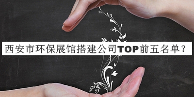 西安市環(huán)保展館搭建公司TOP前五名單公開，良心推薦