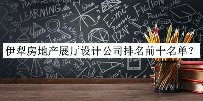 伊犁房地產展廳設計公司排名前十名單公開，閱后既刪