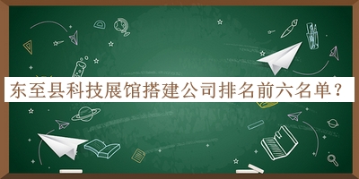 東至縣科技展館搭建公司排名前六名單發(fā)布，良心推薦