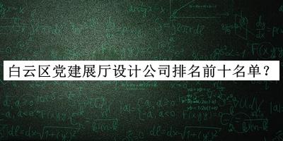 白云區(qū)黨建展廳設(shè)計公司排名前十名單揭曉，閱后既刪