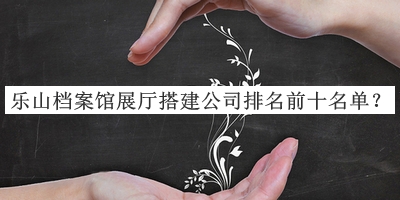 樂山檔案館展廳搭建公司排名前十名單公布，趕快收藏