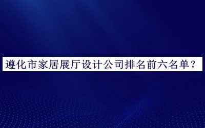 遵化市家居展廳設(shè)計(jì)公司排名前六名單發(fā)布，值得一看