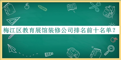 梅江區(qū)教育展館裝修公司排名前十名單宣布，值得一看