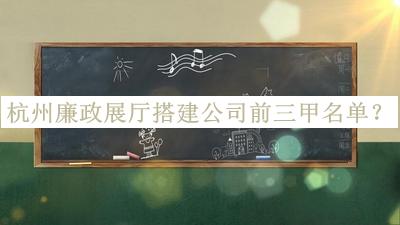 杭州廉政展廳搭建公司前三甲名單發(fā)布，良心推薦