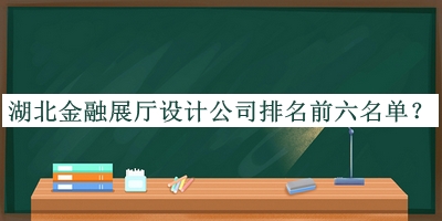 湖北金融展廳設(shè)計(jì)公司排名前六名單公開，閱后既刪