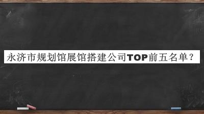 永濟市規(guī)劃館展館搭建公司TOP前五名單公開，值得一看