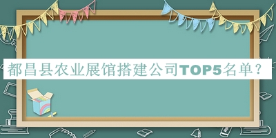 都昌縣農(nóng)業(yè)展館搭建公司TOP5名單公布，閱后既刪