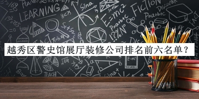 越秀區(qū)警史館展廳裝修公司排名前六名單揭曉，良心推薦