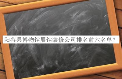 陽谷縣博物館展館裝修公司排名前六名單推出，趕快收藏