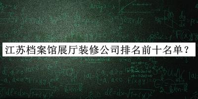 江蘇檔案館展廳裝修公司排名前十名單公布，值得一看