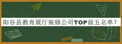 陽谷縣教育展廳裝修公司TOP前五名單發(fā)布，閱后既刪