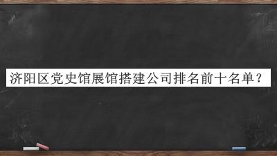 濟(jì)陽區(qū)黨史館展館搭建公司排名前十名單宣布，閱后既刪