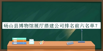 碭山縣博物館展廳搭建公司排名前六名單發(fā)布，網(wǎng)友推薦
