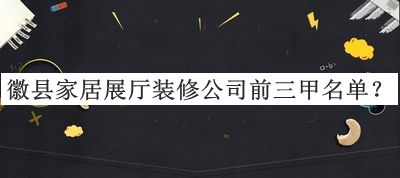 徽縣家居展廳裝修公司前三甲名單揭曉，值得一看