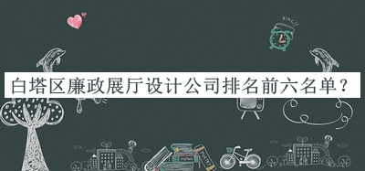 白塔區(qū)廉政展廳設(shè)計(jì)公司排名前六名單公開，網(wǎng)友推薦