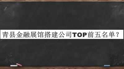青縣金融展館搭建公司TOP前五名單發(fā)布，閱后既刪