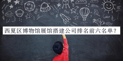 西夏區(qū)博物館展館搭建公司排名前六名單發(fā)布，值得一看