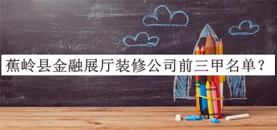 蕉嶺縣金融展廳裝修公司前三甲名單揭曉，趕快收藏