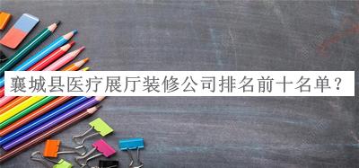 襄城縣醫(yī)療展廳裝修公司排名前十名單宣布，網(wǎng)友推薦